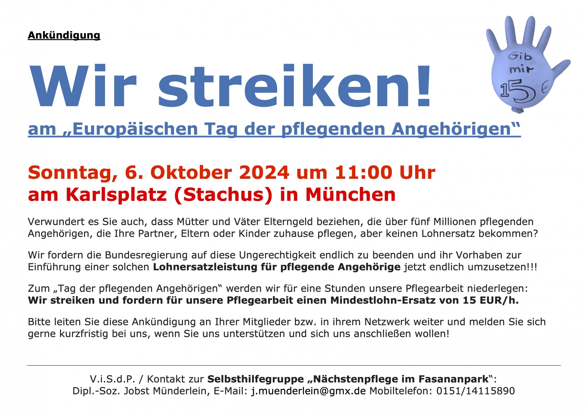 Wir streiken! am „Europäischen Tag der pflegenden Angehörigen“ Sonntag, 6. Oktober 2024 um 11:00 Uhr am Karlsplatz (Stachus) in München Verwundert es Sie auch, dass Mütter und Väter Elterngeld beziehen, die über fünf Millionen pflegenden Angehörigen, die Ihre Partner, Eltern oder Kinder zuhause pflegen, aber keinen Lohnersatz bekommen? Wir fordern die Bundesregierung auf diese Ungerechtigkeit endlich zu beenden und ihr Vorhaben zur Einführung einer solchen Lohnersatzleistung für pflegende Angehörige jetzt endlich umzusetzen!!! Zum „Tag der pflegenden Angehörigen“ werden wir für eine Stunden unsere Pflegearbeit niederlegen: Wir streiken und fordern für unsere Pflegearbeit einen Mindestlohn-Ersatz von 15 EUR/h. Bitte leiten Sie diese Ankündigung an Ihrer Mitglieder bzw. in ihrem Netzwerk weiter und melden Sie sich gerne kurzfristig bei uns, wenn Sie uns unterstützen und sich uns anschließen wollen! V.i.S.d.P. / Kontakt zur Selbsthilfegruppe „Nächstenpflege im Fasananpark“: Dipl.-Soz. Jobst Münderlein, E-Mail: j.muenderlein@gmx.de Mobiltelefon: 0151/14115890